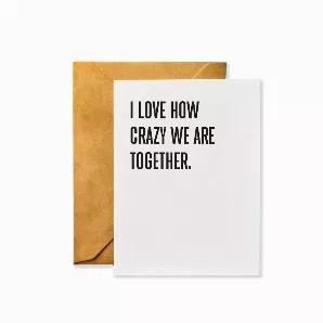 Everyday Greeting Card<br>Front Message: <br>I Love How Crazy We Are Together.<br><br>Details<br>* Occasion: Anniversary, Friendship, Valentine's Day, Any Occasion<br>* Inside Pages: Blank inside<br>* Dimensions: A2 (4.25 x 5.5 inches)?What's Included: Single greeting card printed on 130lb. card stock with archival inks and paired with a 70lb. smooth kraft envelope made with real wood fibers and packaged in an open-top cello bag. <br>* Made in the USA<br>